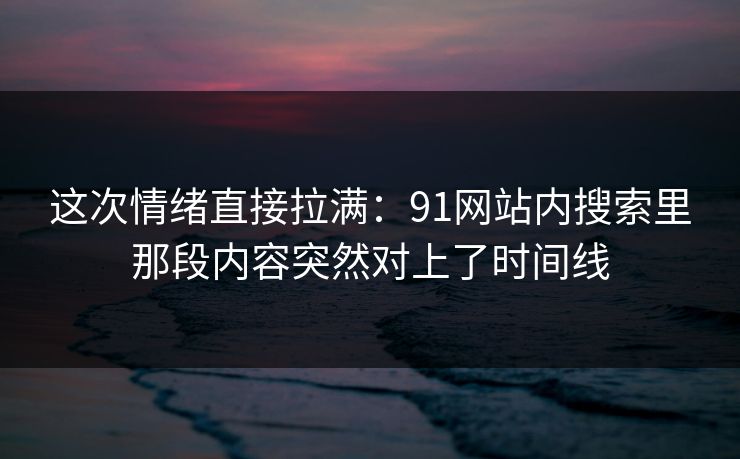 这次情绪直接拉满：91网站内搜索里那段内容突然对上了时间线