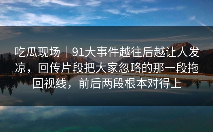 吃瓜现场｜91大事件越往后越让人发凉，回传片段把大家忽略的那一段拖回视线，前后两段根本对得上