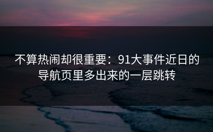 不算热闹却很重要：91大事件近日的导航页里多出来的一层跳转
