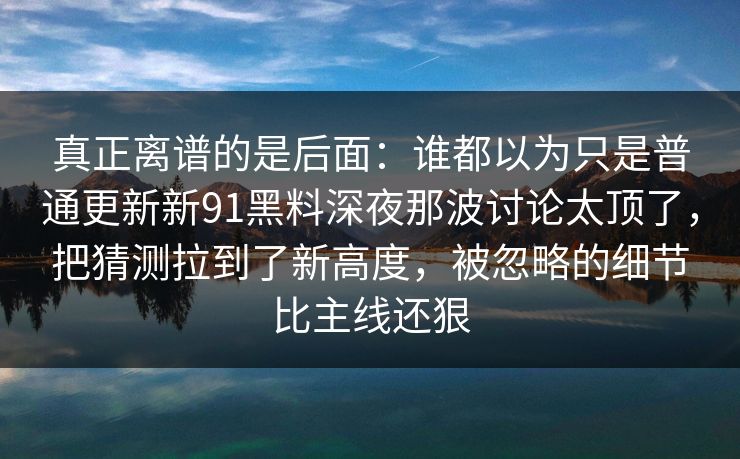真正离谱的是后面：谁都以为只是普通更新新91黑料深夜那波讨论太顶了，把猜测拉到了新高度，被忽略的细节比主线还狠