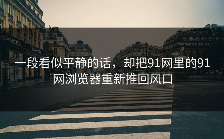 一段看似平静的话，却把91网里的91网浏览器重新推回风口