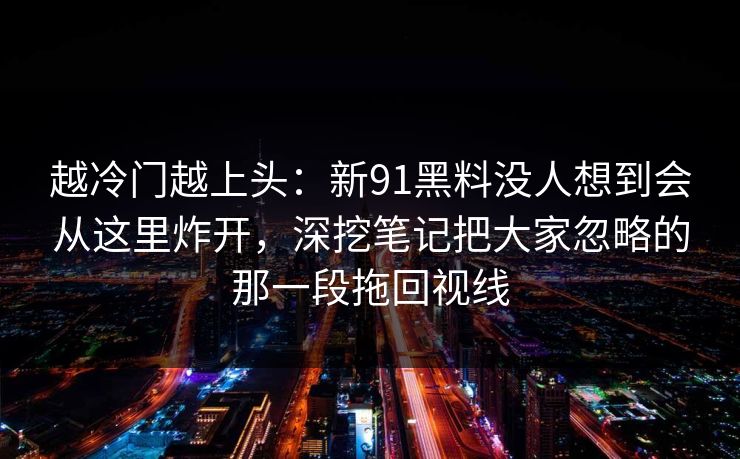 越冷门越上头:新91黑料没人想到会从这里炸开,深挖笔记把大家忽略的那一段拖回视线 越冷门越上头:新91黑料没人想到会从这里炸开,深挖笔记把大家忽略的那一段拖回视线