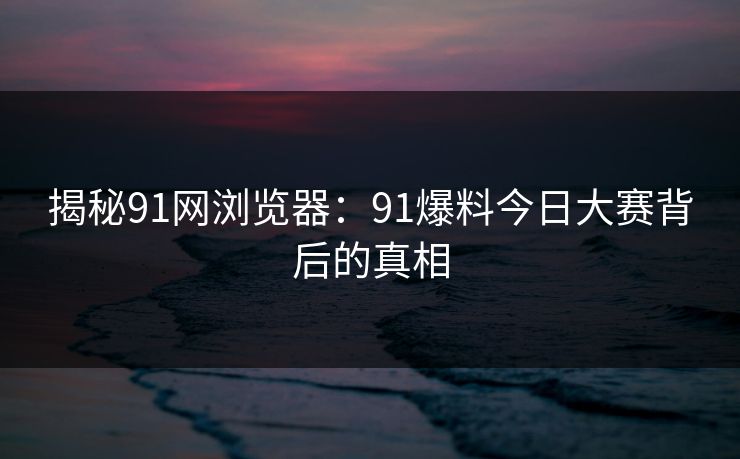 揭秘91网浏览器：91爆料今日大赛背后的真相
