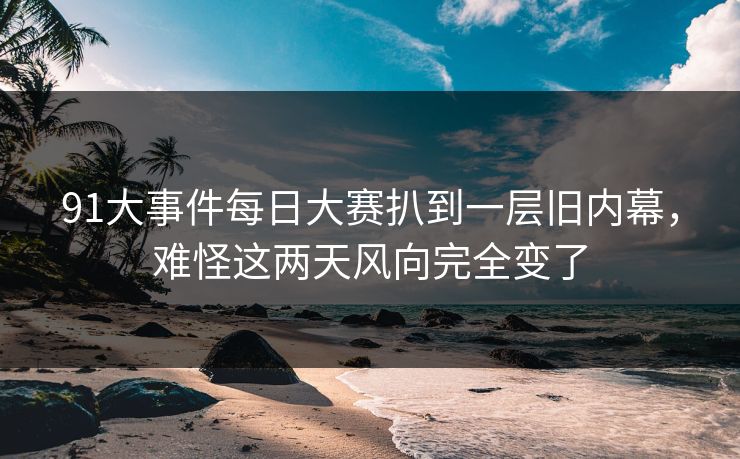 91大事件每日大赛扒到一层旧内幕，难怪这两天风向完全变了