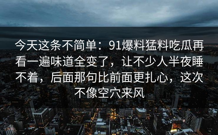 今天这条不简单:91爆料猛料吃瓜再看一遍味道全变了,让不少人半夜睡不着,后面那句比前面更扎心,这次不像空穴来风 今天这条不简单:91爆料猛料吃瓜再看一遍味道全变了,让不少人半夜睡不着,后面那句比前面更扎心,这次不像空穴来风