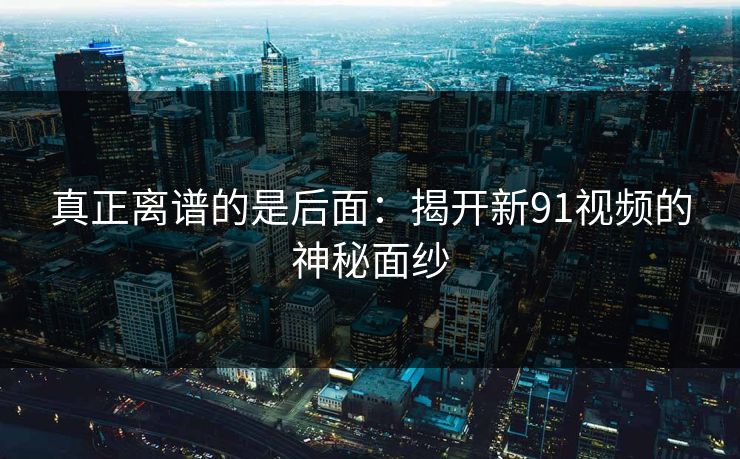 真正离谱的是后面：揭开新91视频的神秘面纱