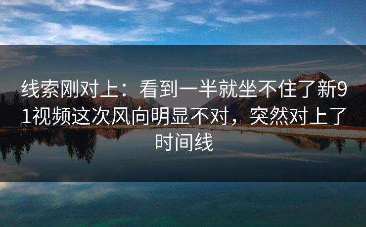 线索刚对上:看到一半就坐不住了新91视频这次风向明显不对,突然对上了时间线 线索刚对上:看到一半就坐不住了新91视频这次风向明显不对,突然对上了时间线