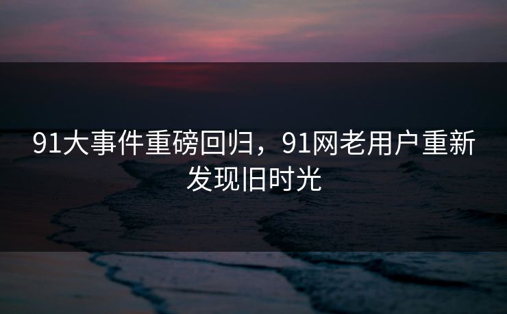 91大事件重磅回归，91网老用户重新发现旧时光