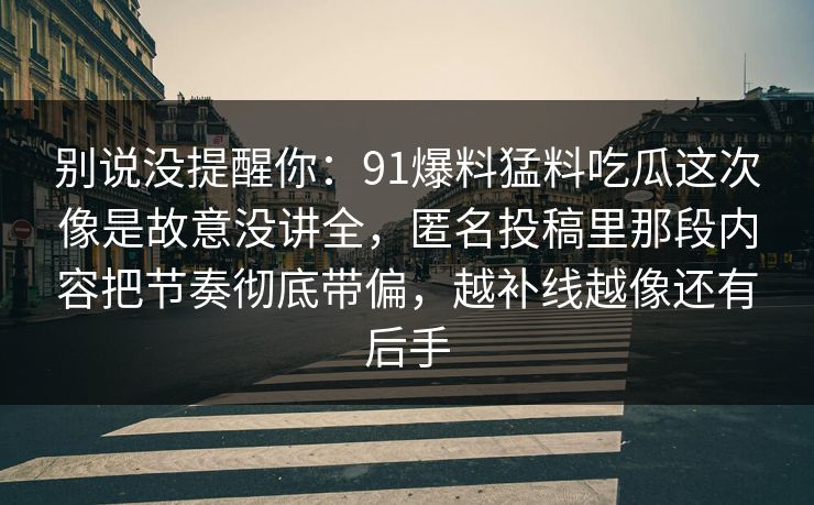 别说没提醒你:91爆料猛料吃瓜这次像是故意没讲全,匿名投稿里那段内容把节奏彻底带偏,越补线越像还有后手 别说没提醒你:91爆料猛料吃瓜这次像是故意没讲全,匿名投稿里那段内容把节奏彻底带偏,越补线越像还有后手