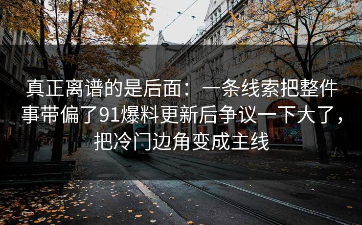 真正离谱的是后面：一条线索把整件事带偏了91爆料更新后争议一下大了，把冷门边角变成主线