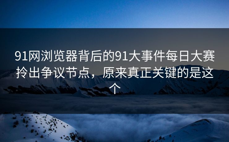 91网浏览器背后的91大事件每日大赛拎出争议节点，原来真正关键的是这个