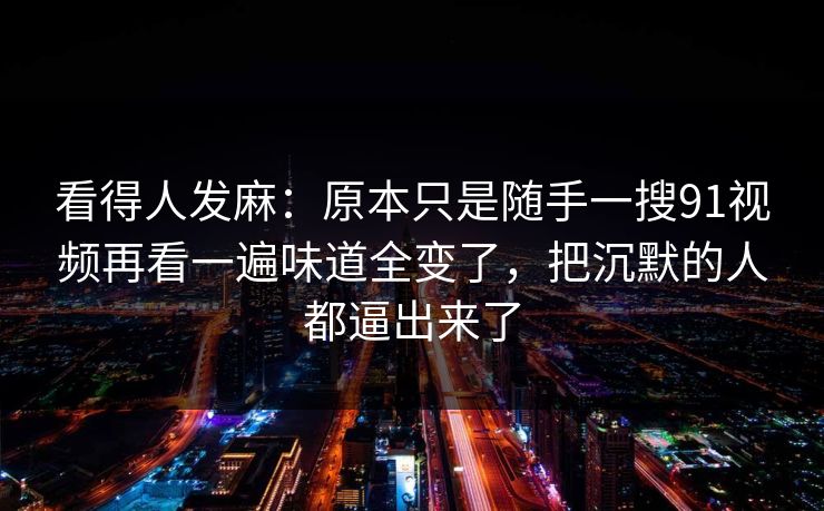 看得人发麻:原本只是随手一搜91视频再看一遍味道全变了,把沉默的人都逼出来了 看得人发麻:原本只是随手一搜91视频再看一遍味道全变了,把沉默的人都逼出来了