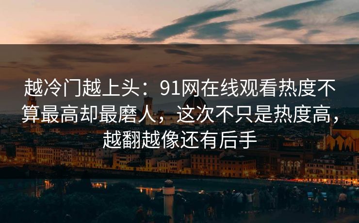 越冷门越上头：91网在线观看热度不算最高却最磨人，这次不只是热度高，越翻越像还有后手