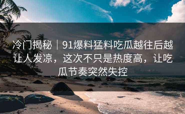 冷门揭秘|91爆料猛料吃瓜越往后越让人发凉,这次不只是热度高,让吃瓜节奏突然失控 冷门揭秘|91爆料猛料吃瓜越往后越让人发凉,这次不只是热度高,让吃瓜节奏突然失控