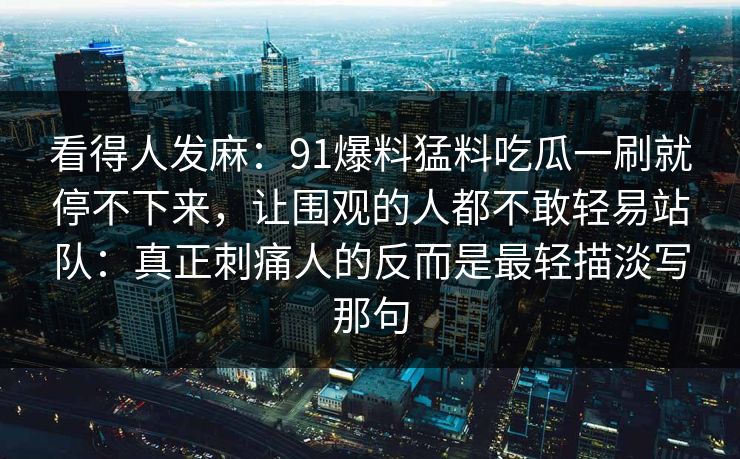 看得人发麻：91爆料猛料吃瓜一刷就停不下来，让围观的人都不敢轻易站队：真正刺痛人的反而是最轻描淡写那句