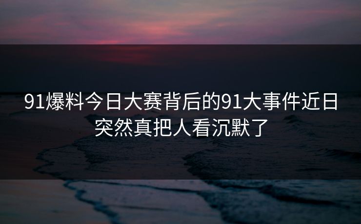 91爆料今日大赛背后的91大事件近日突然真把人看沉默了 91爆料今日大赛背后的91大事件近日突然真把人看沉默了