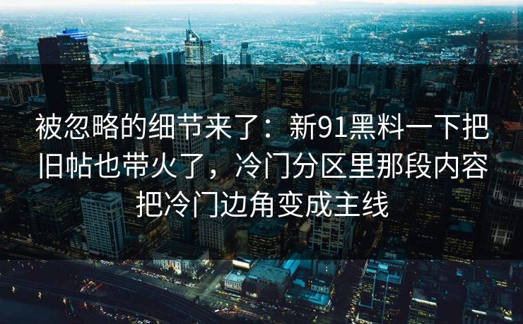 被忽略的细节来了:新91黑料一下把旧帖也带火了,冷门分区里那段内容把冷门边角变成主线 被忽略的细节来了:新91黑料一下把旧帖也带火了,冷门分区里那段内容把冷门边角变成主线