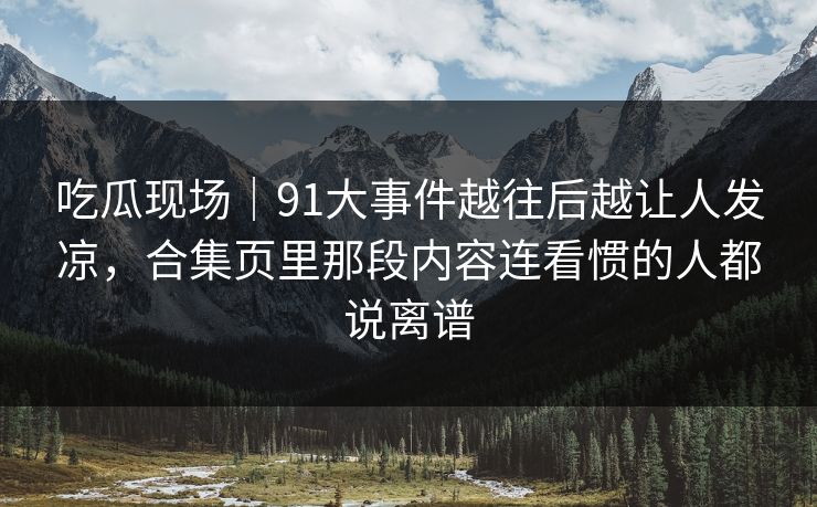 吃瓜现场|91大事件越往后越让人发凉,合集页里那段内容连看惯的人都说离谱 吃瓜现场|91大事件越往后越让人发凉,合集页里那段内容连看惯的人都说离谱