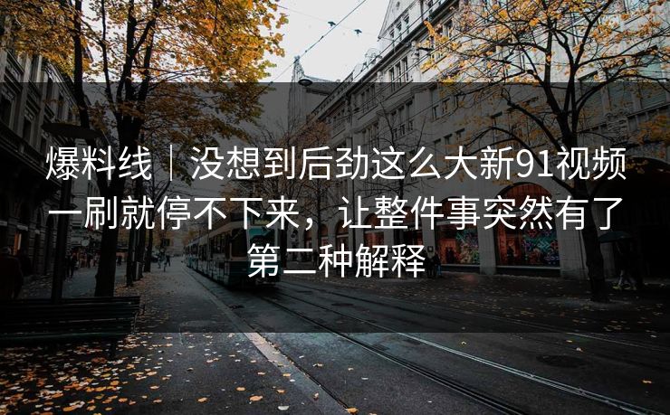 爆料线|没想到后劲这么大新91视频一刷就停不下来,让整件事突然有了第二种解释 爆料线|没想到后劲这么大新91视频一刷就停不下来,让整件事突然有了第二种解释
