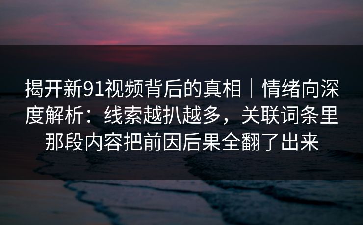 揭开新91视频背后的真相｜情绪向深度解析：线索越扒越多，关联词条里那段内容把前因后果全翻了出来
