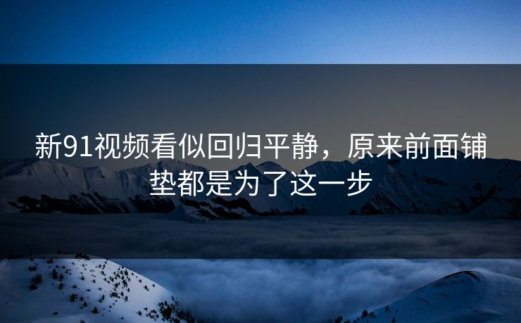 新91视频看似回归平静，原来前面铺垫都是为了这一步