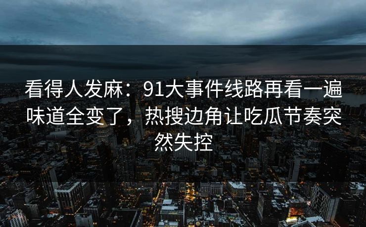 看得人发麻：91大事件线路再看一遍味道全变了，热搜边角让吃瓜节奏突然失控