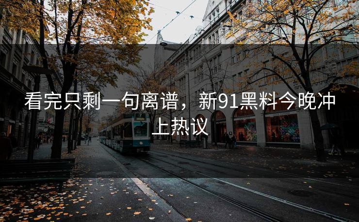 看完只剩一句离谱，新91黑料今晚冲上热议