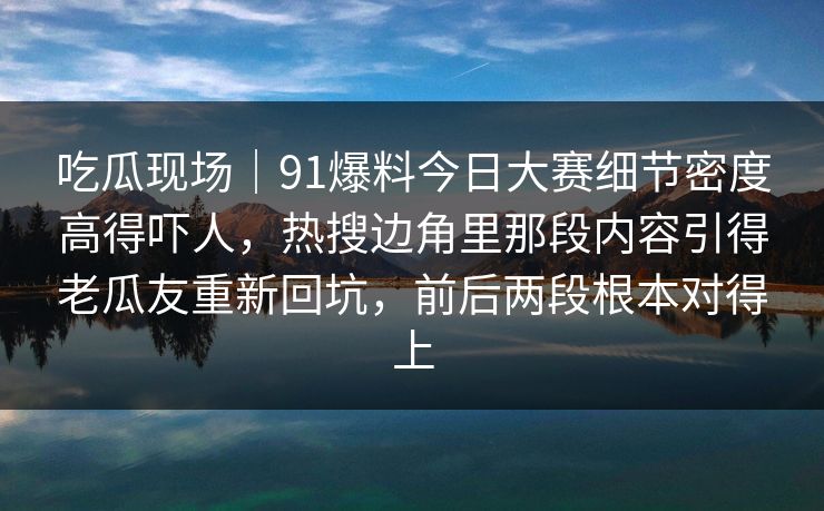 吃瓜现场|91爆料今日大赛细节密度高得吓人,热搜边角里那段内容引得老瓜友重新回坑,前后两段根本对得上 吃瓜现场|91爆料今日大赛细节密度高得吓人,热搜边角里那段内容引得老瓜友重新回坑,前后两段根本对得上