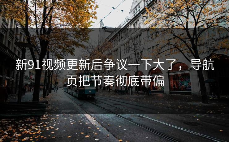 新91视频更新后争议一下大了，导航页把节奏彻底带偏