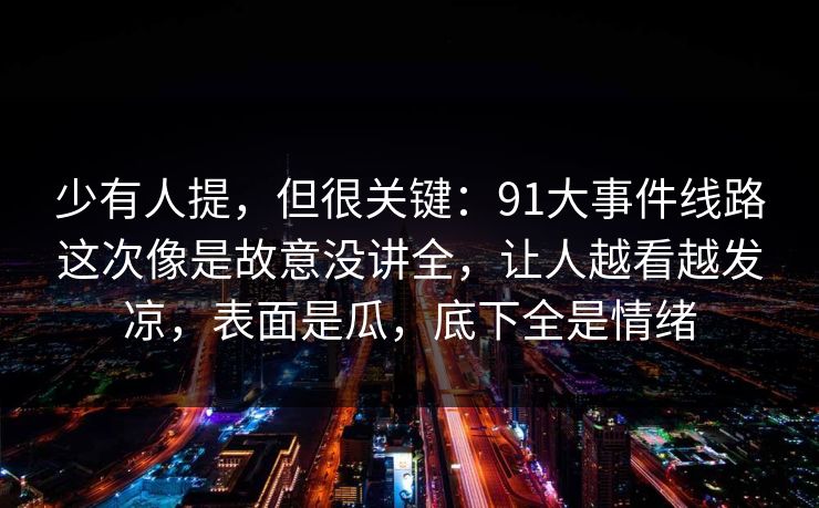 少有人提,但很关键:91大事件线路这次像是故意没讲全,让人越看越发凉,表面是瓜,底下全是情绪 少有人提,但很关键:91大事件线路这次像是故意没讲全,让人越看越发凉,表面是瓜,底下全是情绪