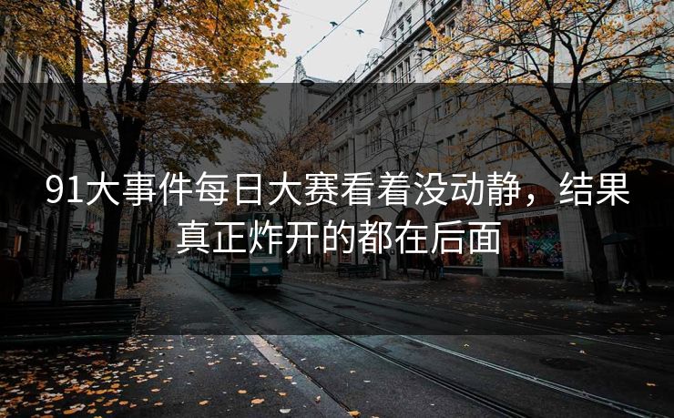 91大事件每日大赛看着没动静，结果真正炸开的都在后面