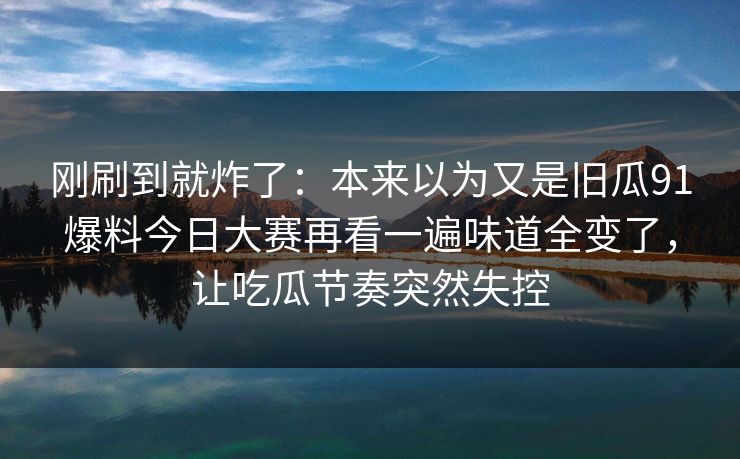刚刷到就炸了:本来以为又是旧瓜91爆料今日大赛再看一遍味道全变了,让吃瓜节奏突然失控 刚刷到就炸了:本来以为又是旧瓜91爆料今日大赛再看一遍味道全变了,让吃瓜节奏突然失控