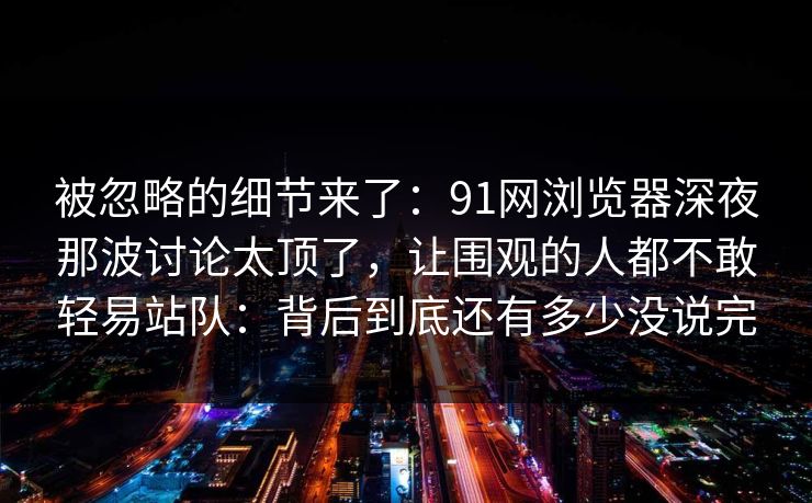 被忽略的细节来了：91网浏览器深夜那波讨论太顶了，让围观的人都不敢轻易站队：背后到底还有多少没说完
