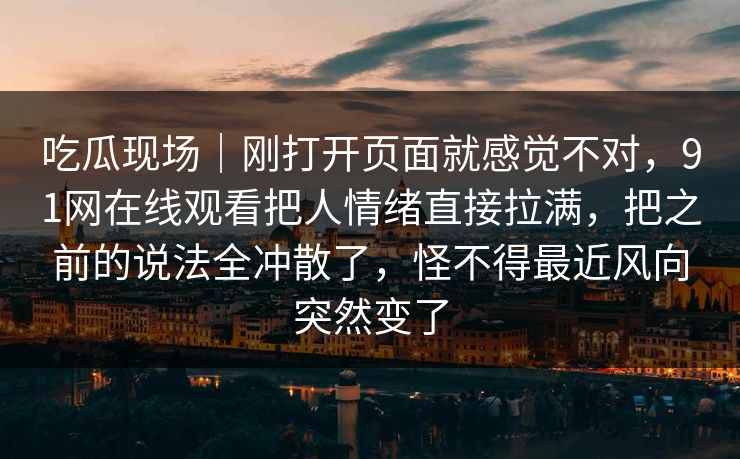 吃瓜现场｜刚打开页面就感觉不对，91网在线观看把人情绪直接拉满，把之前的说法全冲散了，怪不得最近风向突然变了