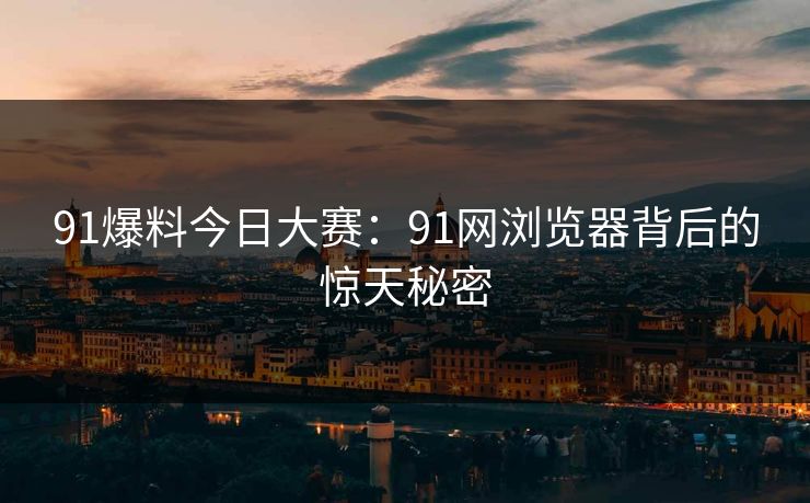 91爆料今日大赛:91网浏览器背后的惊天秘密 91爆料今日大赛:91网浏览器背后的惊天秘密