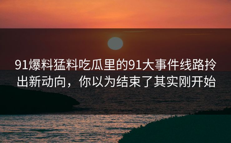 91爆料猛料吃瓜里的91大事件线路拎出新动向，你以为结束了其实刚开始