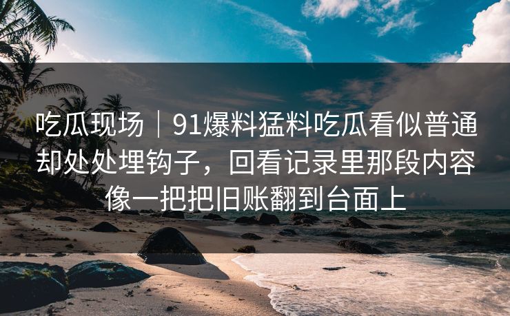 吃瓜现场|91爆料猛料吃瓜看似普通却处处埋钩子,回看记录里那段内容像一把把旧账翻到台面上 吃瓜现场|91爆料猛料吃瓜看似普通却处处埋钩子,回看记录里那段内容像一把把旧账翻到台面上