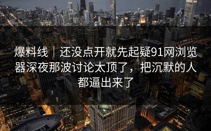 爆料线｜还没点开就先起疑91网浏览器深夜那波讨论太顶了，把沉默的人都逼出来了