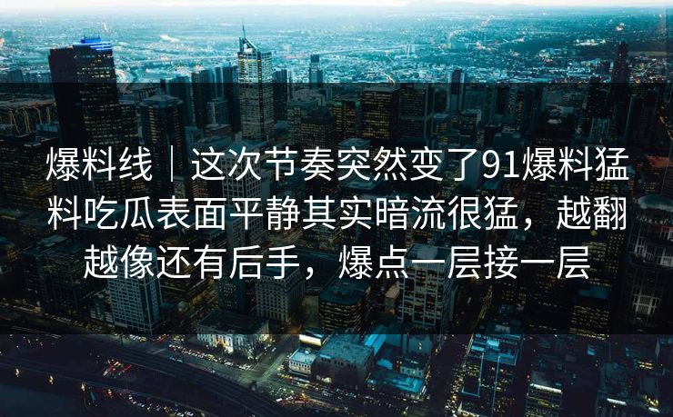 爆料线|这次节奏突然变了91爆料猛料吃瓜表面平静其实暗流很猛,越翻越像还有后手,爆点一层接一层 爆料线|这次节奏突然变了91爆料猛料吃瓜表面平静其实暗流很猛,越翻越像还有后手,爆点一层接一层