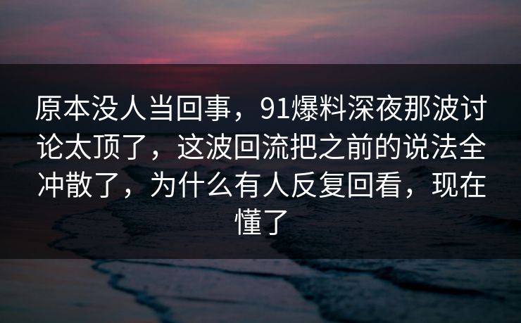 原本没人当回事，91爆料深夜那波讨论太顶了，这波回流把之前的说法全冲散了，为什么有人反复回看，现在懂了