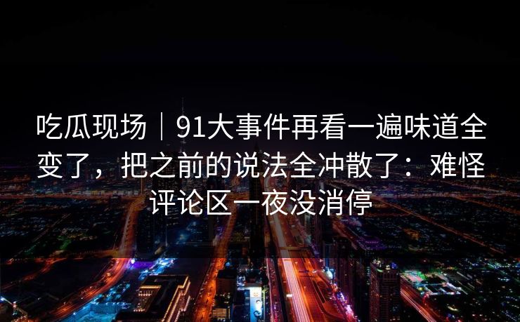 吃瓜现场｜91大事件再看一遍味道全变了，把之前的说法全冲散了：难怪评论区一夜没消停
