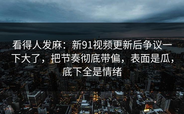 看得人发麻：新91视频更新后争议一下大了，把节奏彻底带偏，表面是瓜，底下全是情绪