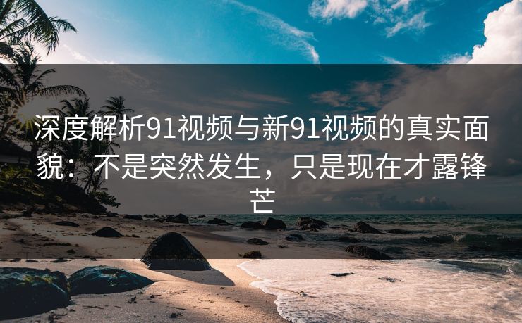 深度解析91视频与新91视频的真实面貌：不是突然发生，只是现在才露锋芒