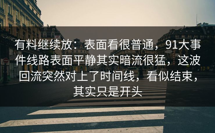 有料继续放：表面看很普通，91大事件线路表面平静其实暗流很猛，这波回流突然对上了时间线，看似结束，其实只是开头