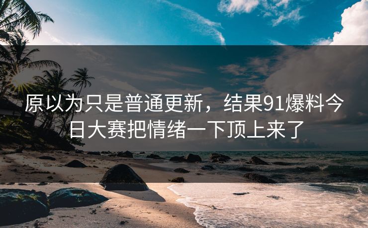 原以为只是普通更新，结果91爆料今日大赛把情绪一下顶上来了